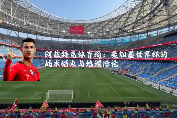 阿兹特克体育场:美加墨世界杯的战术锚点与地理悖论