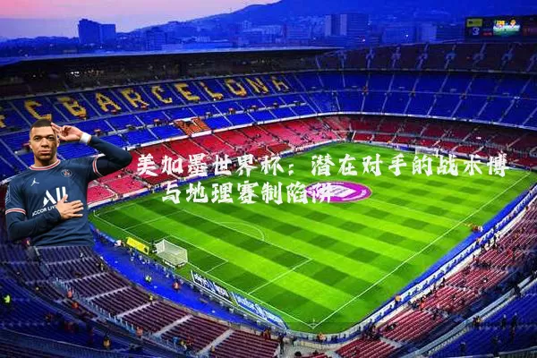 美加墨世界杯：潜在对手的战术博弈与地理赛制陷阱