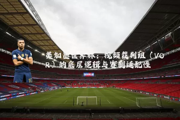 美加墨世界杯：视频裁判组（VOR）的底层逻辑与赛制适配性