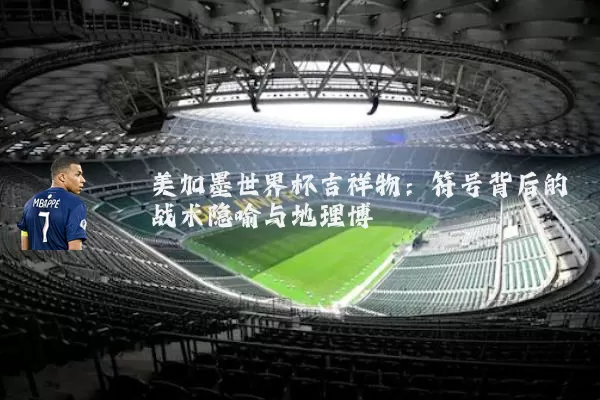 美加墨世界杯吉祥物：符号背后的战术隐喻与地理博弈
