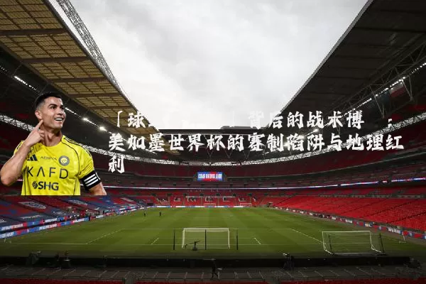 「球迷嘉年华」背后的战术博弈：美加墨世界杯的赛制陷阱与地理红利