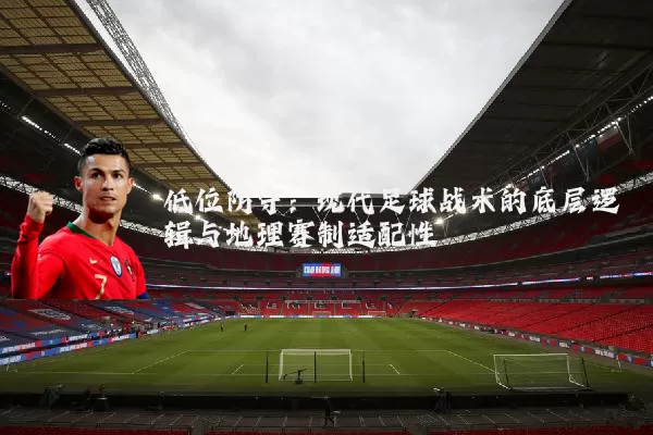 低位防守：现代足球战术的底层逻辑与地理赛制适配性